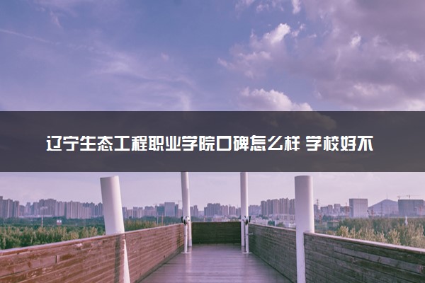 辽宁生态工程职业学院口碑怎么样 学校好不好