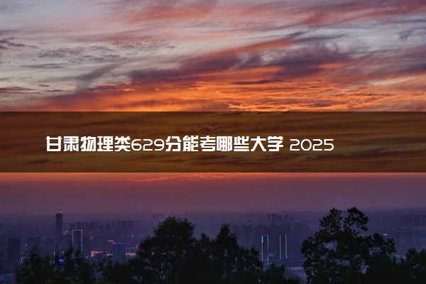 甘肃物理类629分能考哪些大学 2025考生稳上的大学名单