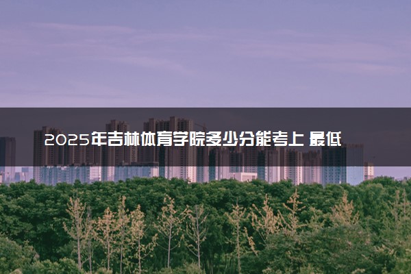 2025年吉林体育学院多少分能考上 最低分及位次