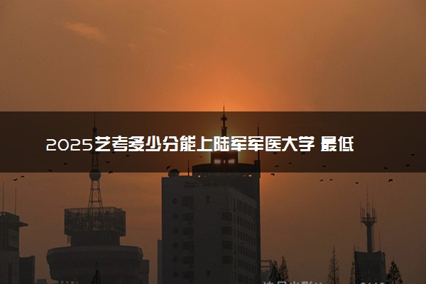 2025艺考多少分能上陆军军医大学 最低分数线是多少