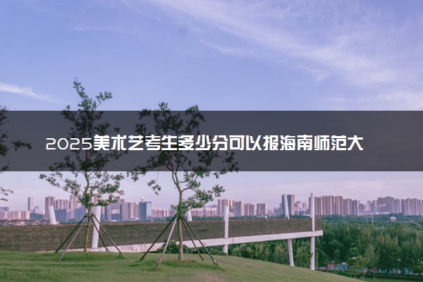 2025美术艺考生多少分可以报海南师范大学