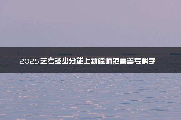 2025艺考多少分能上新疆师范高等专科学校 最低分数线是多少