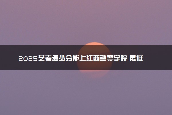 2025艺考多少分能上江西警察学院 最低分数线是多少