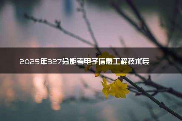 2025年327分能考电子信息工程技术专业吗 327分电子信息工程技术专业大学推荐