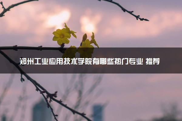 郑州工业应用技术学院有哪些热门专业 推荐的王牌专业