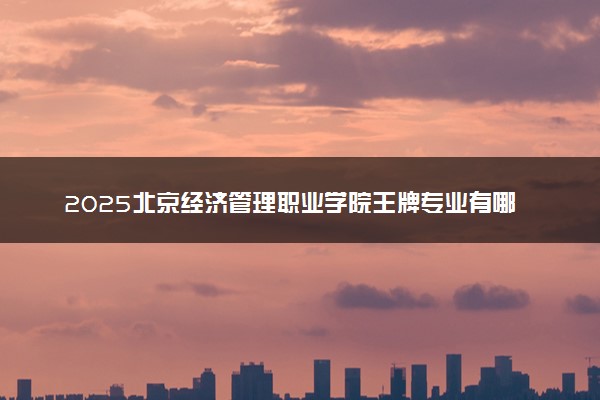 2025北京经济管理职业学院王牌专业有哪些 最好的专业是什么