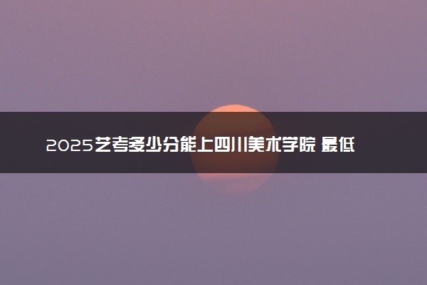 2025艺考多少分能上四川美术学院 最低分数线是多少