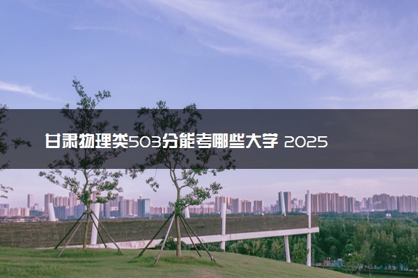 甘肃物理类503分能考哪些大学 2025考生稳上的大学名单