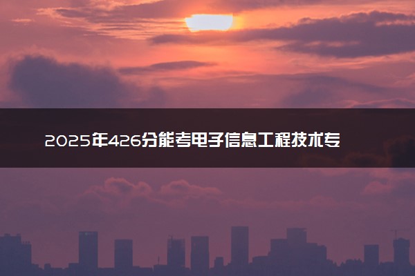 2025年426分能考电子信息工程技术专业吗 426分电子信息工程技术专业大学推荐