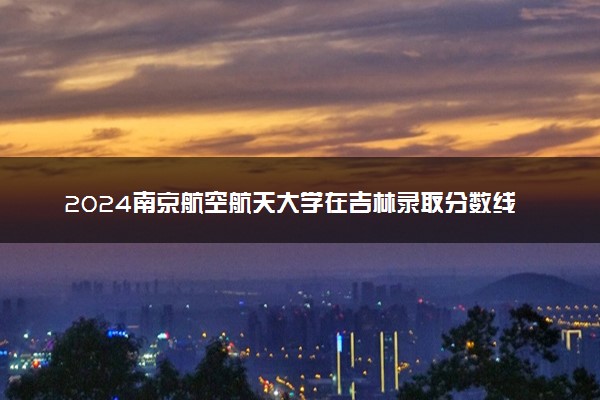 2024南京航空航天大学在吉林录取分数线 各专业分数及位次