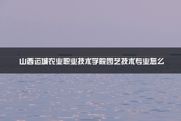 山西运城农业职业技术学院园艺技术专业怎么样 录取分数线多少