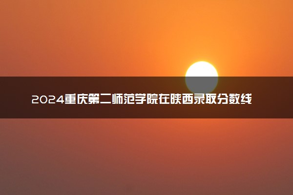 2024重庆第二师范学院在陕西录取分数线 各专业分数及位次