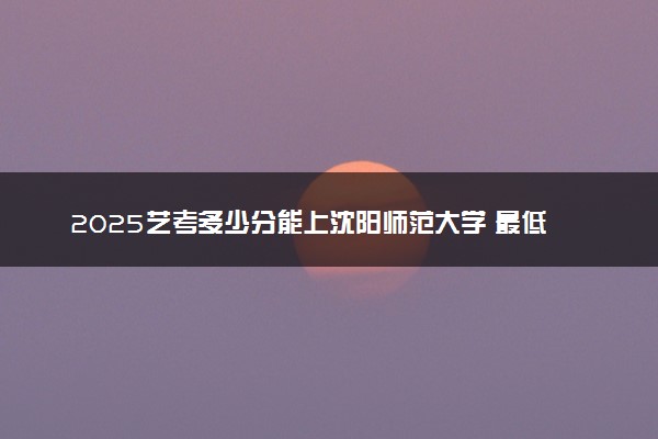 2025艺考多少分能上沈阳师范大学 最低分数线是多少