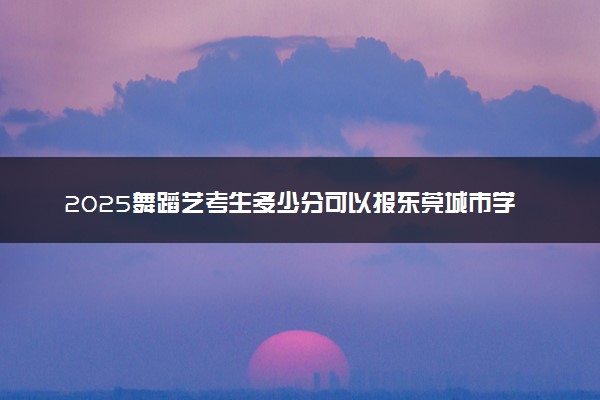 2025舞蹈艺考生多少分可以报东莞城市学院