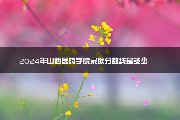 2024年山西医药学院录取分数线是多少 各省最低分数线及位次