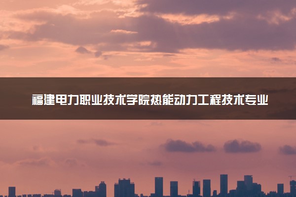 福建电力职业技术学院热能动力工程技术专业怎么样 录取分数线多少