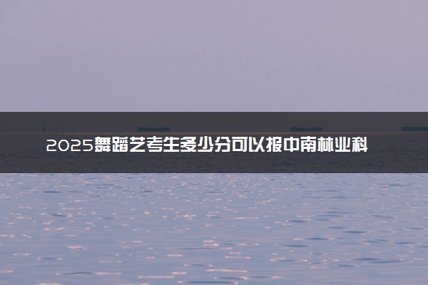 2025舞蹈艺考生多少分可以报中南林业科技大学