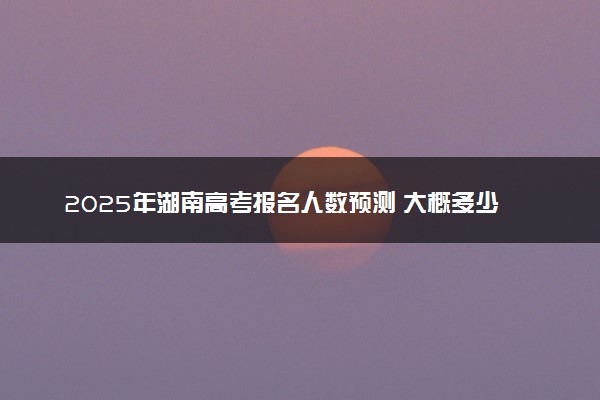 2025年湖南高考报名人数预测 大概多少人参加高考