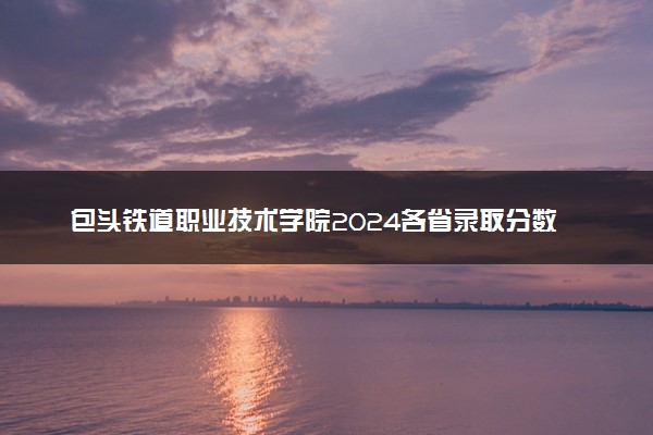 包头铁道职业技术学院2024各省录取分数线及最低位次是多少