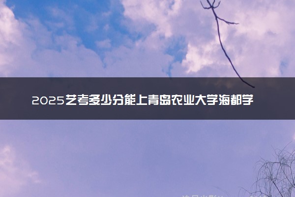 2025艺考多少分能上青岛农业大学海都学院 最低分数线是多少