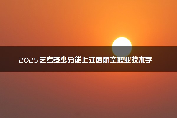 2025艺考多少分能上江西航空职业技术学院 最低分数线是多少