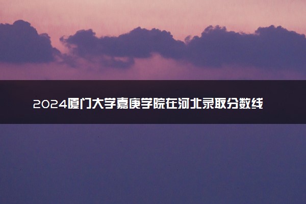 2024厦门大学嘉庚学院在河北录取分数线 各专业分数及位次