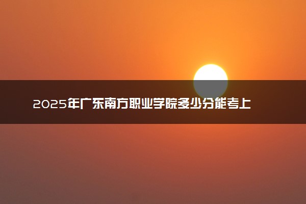 2025年广东南方职业学院多少分能考上 最低分及位次