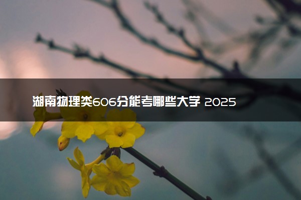 湖南物理类606分能考哪些大学 2025考生稳上的大学名单