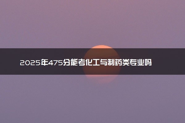 2025年475分能考化工与制药类专业吗 475分化工与制药类专业大学推荐