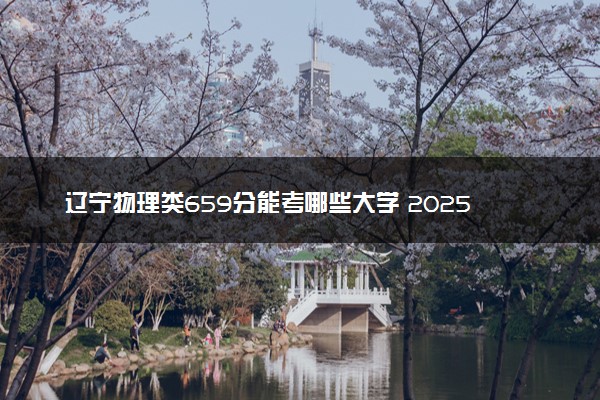 辽宁物理类659分能考哪些大学 2025考生稳上的大学名单