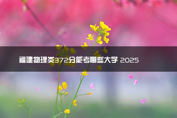 福建物理类372分能考哪些大学 2025考生稳上的大学名单