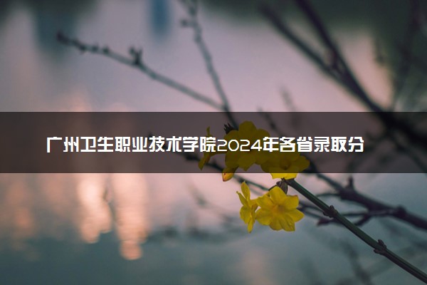 广州卫生职业技术学院2024年各省录取分数线 多少分能考上