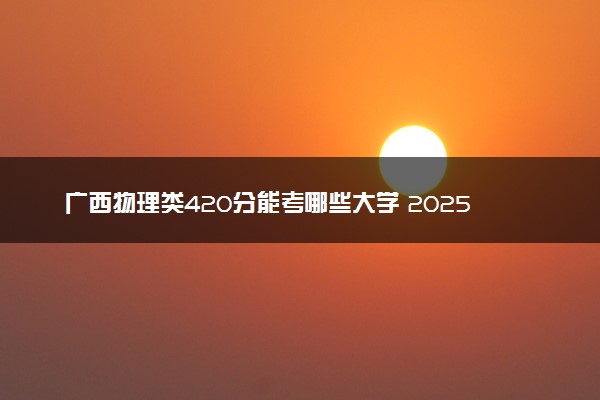 广西物理类420分能考哪些大学 2025考生稳上的大学名单