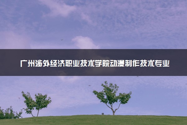 广州涉外经济职业技术学院动漫制作技术专业怎么样 录取分数线多少