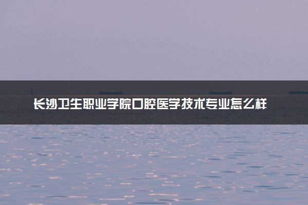 长沙卫生职业学院口腔医学技术专业怎么样 录取分数线多少