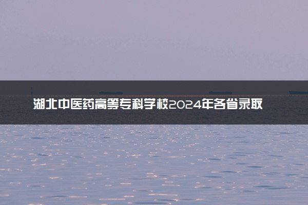 湖北中医药高等专科学校2024年各省录取分数线 多少分能考上