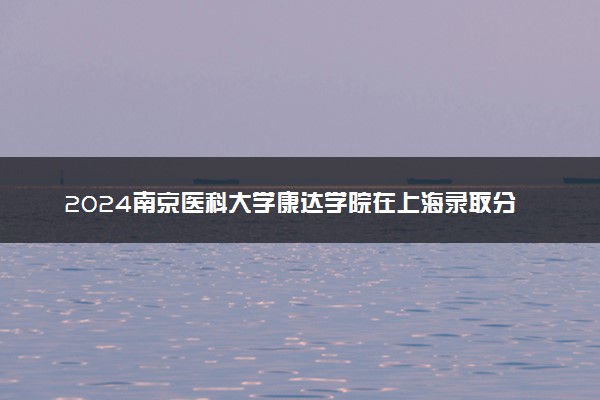 2024南京医科大学康达学院在上海录取分数线 各专业分数及位次