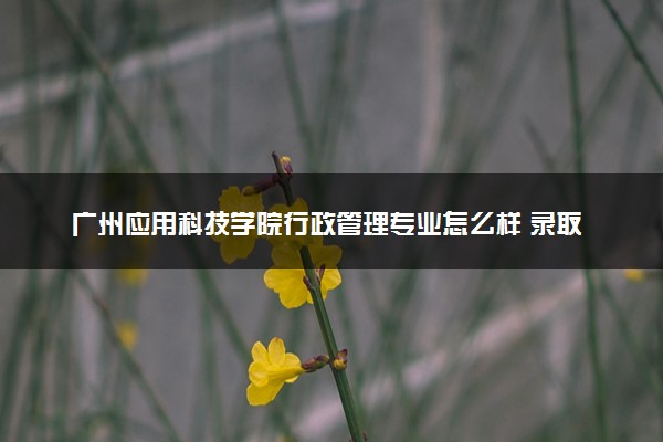 广州应用科技学院行政管理专业怎么样 录取分数线多少