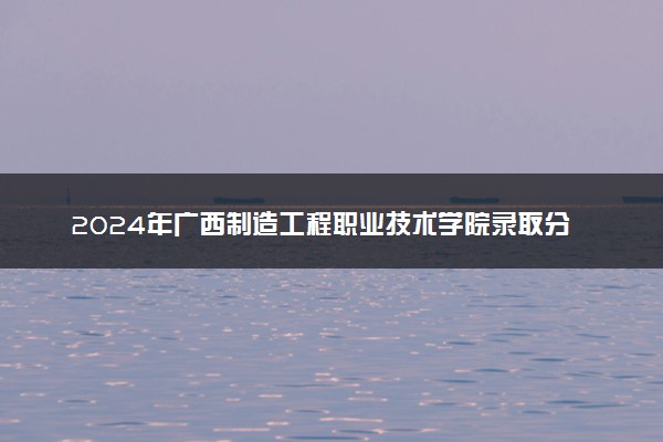 2024年广西制造工程职业技术学院录取分数线是多少 各省最低分数线及位次