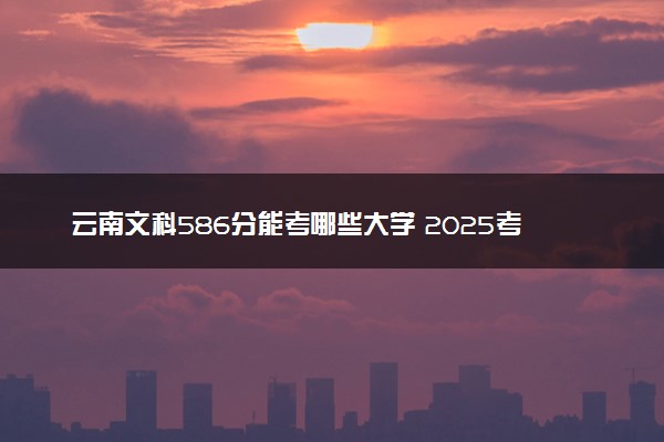 云南文科586分能考哪些大学 2025考生稳上的大学名单