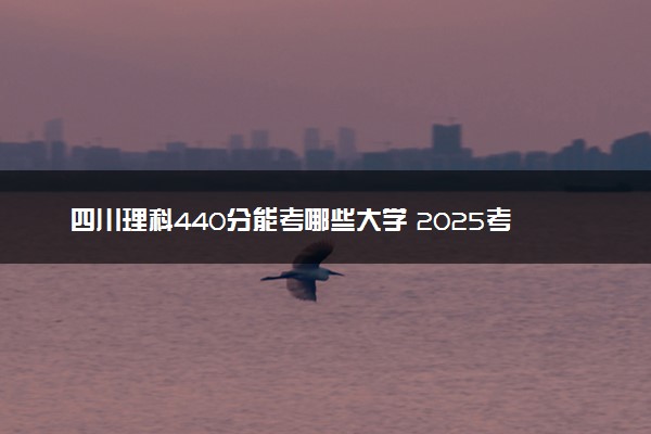 四川理科440分能考哪些大学 2025考生稳上的大学名单