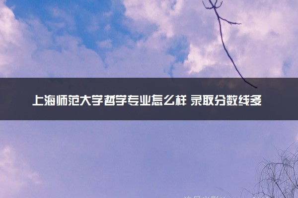 上海师范大学哲学专业怎么样 录取分数线多少