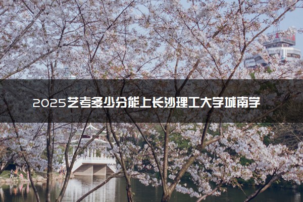 2025艺考多少分能上长沙理工大学城南学院 最低分数线是多少