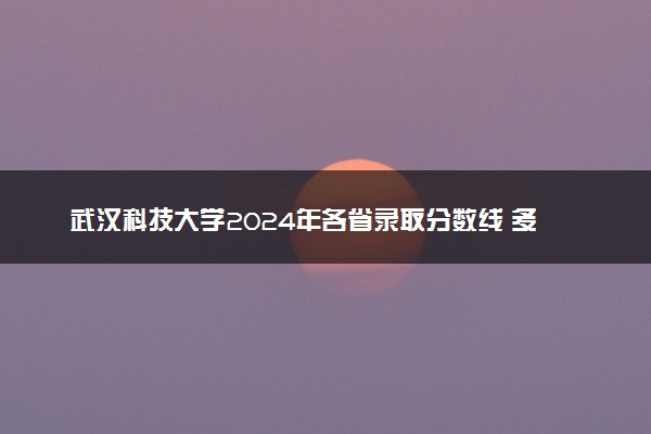 武汉科技大学2024年各省录取分数线 多少分能考上