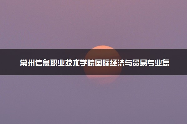 常州信息职业技术学院国际经济与贸易专业怎么样 录取分数线多少