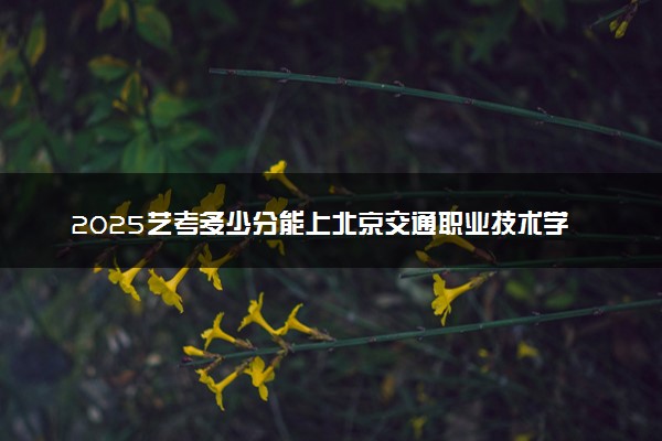 2025艺考多少分能上北京交通职业技术学院 最低分数线是多少