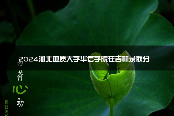 2024河北地质大学华信学院在吉林录取分数线 各专业分数及位次