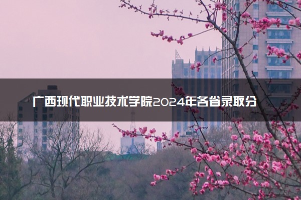 广西现代职业技术学院2024年各省录取分数线 多少分能考上