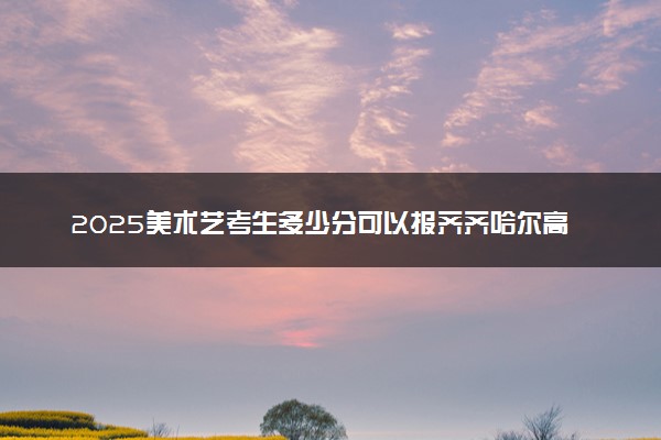 2025美术艺考生多少分可以报齐齐哈尔高等师范专科学校