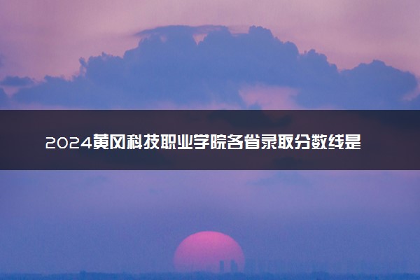 2024黄冈科技职业学院各省录取分数线是多少 最低分及位次